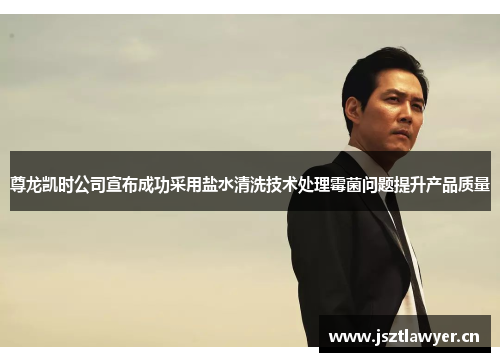 尊龙凯时公司宣布成功采用盐水清洗技术处理霉菌问题提升产品质量 尊龙凯时公司宣布成功采用盐水清洗技术处理霉菌问题提升产品质量