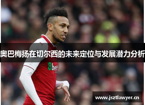奥巴梅扬在切尔西的未来定位与发展潜力分析 奥巴梅扬在切尔西的未来定位与发展潜力分析